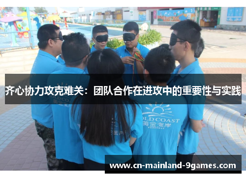 齐心协力攻克难关:团队合作在进攻中的重要性与实践 齐心协力攻克难关:团队合作在进攻中的重要性与实践