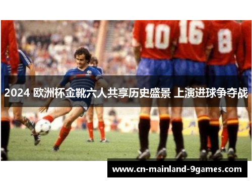 2024 欧洲杯金靴六人共享历史盛景 上演进球争夺战 2024 欧洲杯金靴六人共享历史盛景 上演进球争夺战
