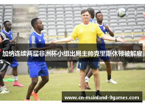 加纳连续两届非洲杯小组出局主帅克里斯休顿被解雇 加纳连续两届非洲杯小组出局主帅克里斯休顿被解雇