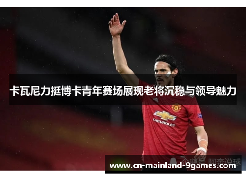 卡瓦尼力挺博卡青年赛场展现老将沉稳与领导魅力